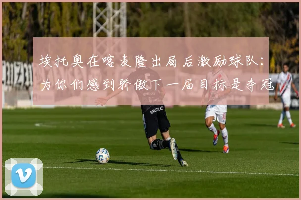 埃托奥在喀麦隆出局后激励球队：为你们感到骄傲下一届目标是夺冠