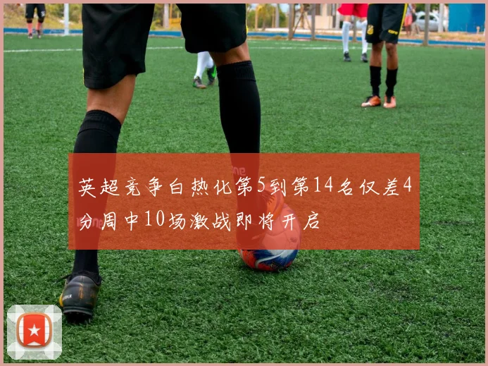 英超竞争白热化第5到第14名仅差4分周中10场激战即将开启