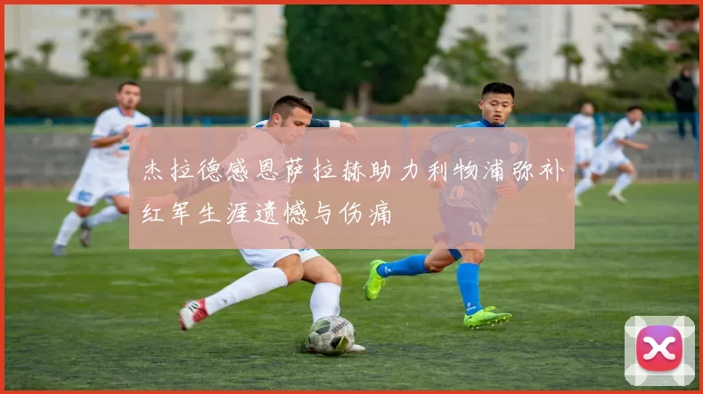 杰拉德感恩萨拉赫助力利物浦弥补红军生涯遗憾与伤痛