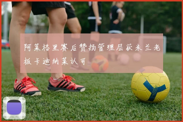 阿莱格里赛后赞扬管理层获米兰老板卡迪纳莱认可