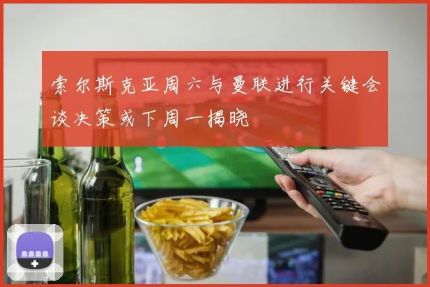 索尔斯克亚周六与曼联进行关键会谈决策或下周一揭晓