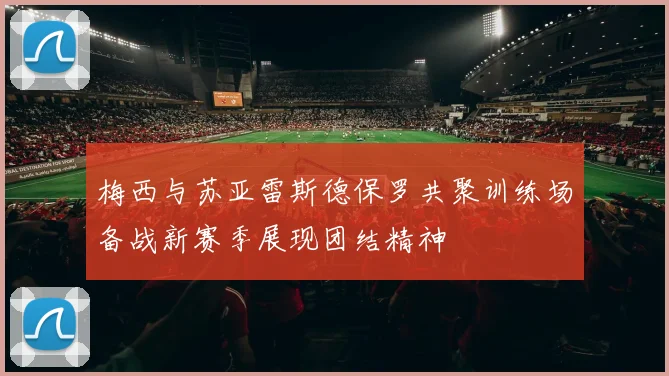 梅西与苏亚雷斯德保罗共聚训练场备战新赛季展现团结精神