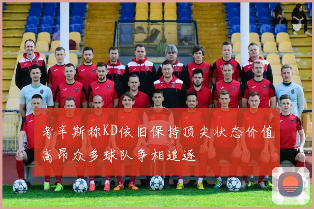 考辛斯称KD依旧保持顶尖状态价值高昂众多球队争相追逐