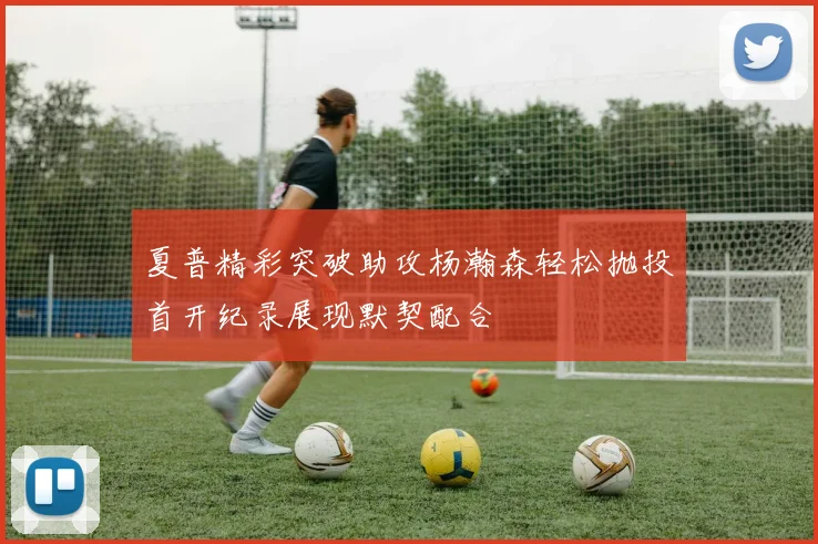 夏普精彩突破助攻杨瀚森轻松抛投首开纪录展现默契配合