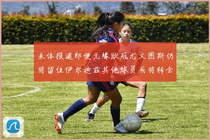 米体报道即便无缘欧冠尤文图斯仍将留住伊尔迪兹其他球员或将转会离队