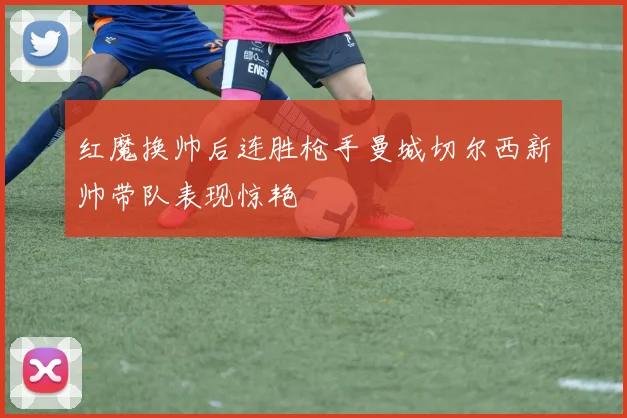 红魔换帅后连胜枪手曼城切尔西新帅带队表现惊艳