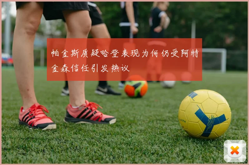 帕金斯质疑哈登表现为何仍受阿特金森信任引发热议
