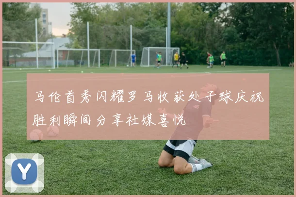 马伦首秀闪耀罗马收获处子球庆祝胜利瞬间分享社媒喜悦