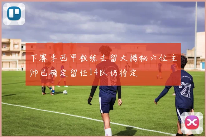 下赛季西甲教练去留大揭秘六位主帅已确定留任14队仍待定