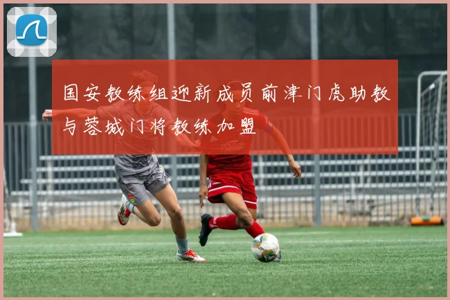 国安教练组迎新成员前津门虎助教与蓉城门将教练加盟