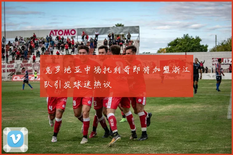 克罗地亚中场托利奇即将加盟浙江队引发球迷热议