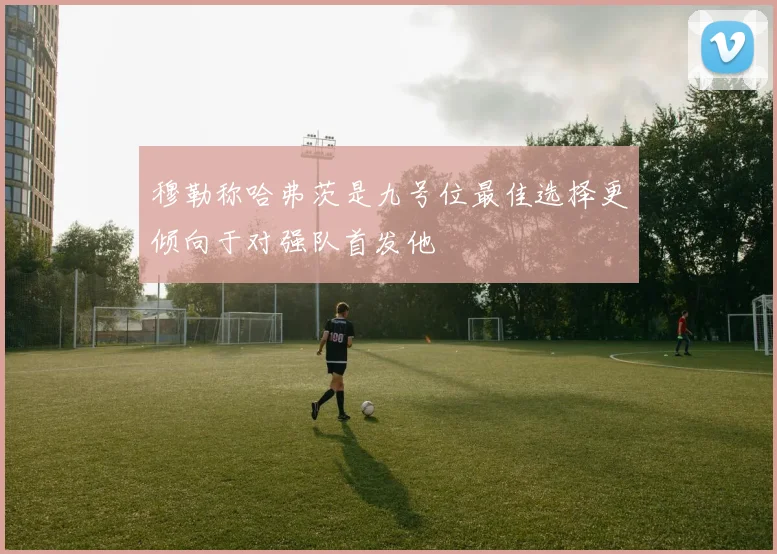 穆勒称哈弗茨是九号位最佳选择更倾向于对强队首发他
