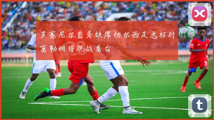 罗塞尼尔首秀缺席切尔西足总杯对富勒姆将观战看台
