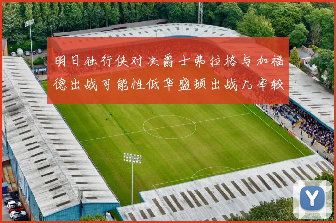 明日独行侠对决爵士弗拉格与加福德出战可能性低华盛顿出战几率较高